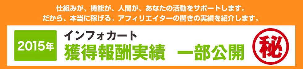 仕組みが、機能が、人間が、あなたの活動をサポートします。だから、本当に稼げる。アフィリエイターの驚きの実績を紹介します。2015年 インフォカート獲得報酬実績一部公開