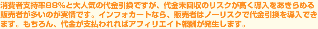 消費者支持率88%と大人気の代金引換ですが、代金の回収が難しく導入をあきらめる販売者が多いのが実情。インフォカートなら、販売者はノーリスクで代金引換を導入できます。もちろん、代金が支払われればアフィリエイト報酬が発生します。