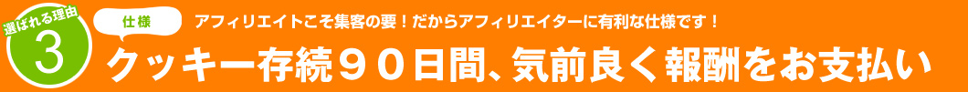 選ばれる理由3：アフィリエイトこそ集客の要！だからアフィリエイターに有利な仕様です！クッキー存続90日間、気前よく報酬をお支払い