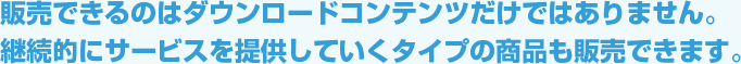 販売できるのはダウンロードコンテンツだけではありません。継続的にサービスを提供していくタイプの商品も販売できます。