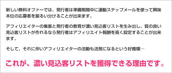 新しい無料オファーでは、発行者は準備期間中に連動ステップメールを使って興味本位の応募者を振るい分けることが出来ます。アフィリエイターの集客と発行者の教育が濃い見込客リストを生み出し、質の良い見込客リストが作れるなら発行者はアフィリエイト報酬を高く設定することが出来ます。そして、それに伴いアフィリエイターの活動も活発になるという好循環… これが、濃い見込客リストを獲得できる理由です。