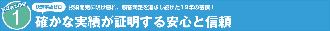 選ばれる理由1 技術開発に明け暮れ、顧客満足を追求し続けた19年の蓄積! 決済事故ゼロ 確かな実績が証明する安心と信頼