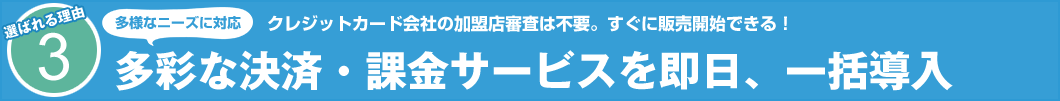 選ばれる理由3 クレジットカード会社の加盟店審査は不要。すぐに販売開始できる! 多様なニーズに対応 多彩な決済・課金サービスを即日、一括導入