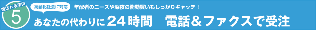 選ばれる理由5 高齢化社会に対応 年配者のニーズや深夜の衝動買いもしっかりキャッチ! あなたの代わりに24時間 電話&ファクスで受注