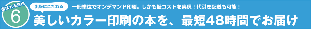 選ばれる理由6 出版にこだわる 一冊単位でオンデマンド印刷。しかも低コストを実現!代引き配送も可能! 美しいカラー印刷の本を、最短48時間でお届け