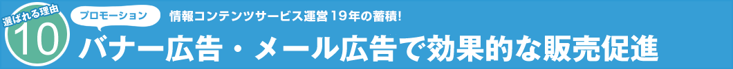 選ばれる理由10 プロモーション 情報コンテンツサービス運営19年の蓄積! バナー広告・メール広告で効果的な販売促進