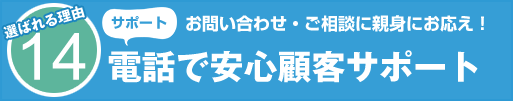 選ばれる理由14 サポート お問い合わせ・ご相談に親身にお応え! 電話で安心顧客サポート