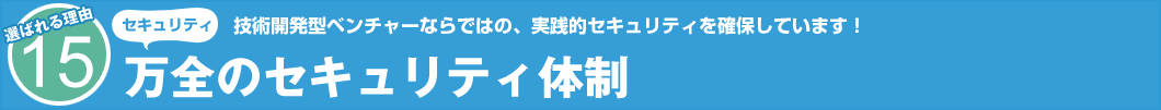 選ばれる理由15 セキュリティ 技術開発型ベンチャーならではの、実践的セキュリティを確保しています! 万全のセキュリティ体制